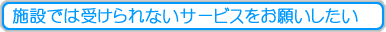 施設では受けられないサービスをお願いしたい